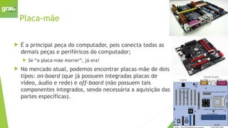 Placa-mãe
 É a principal peça do computador, pois conecta todas as
demais peças e periféricos do computador;
 Se “a placa-mãe morrer”, já era!
 No mercado atual, podemos encontrar placas-mãe de dois
tipos: on-board (que já possuem integradas placas de
vídeo, áudio e rede) e off-board (não possuem tais
componentes integrados, sendo necessária a aquisição das
partes específicas).
 
