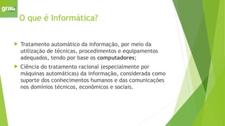 O que é Informática?
 Tratamento automático da informação, por meio da
utilização de técnicas, procedimentos e equipamentos
adequados, tendo por base os computadores;
 Ciência do tratamento racional (especialmente por
máquinas automáticas) da informação, considerada como
suporte dos conhecimentos humanos e das comunicações
nos domínios técnicos, econômicos e sociais.
 