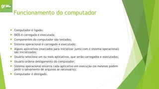 Funcionamento do computador
 Computador é ligado;
 BIOS é carregada e executada;
 Componentes do computador são testados;
 Sistema operacional é carregado e executado;
 Alguns aplicativos (marcados para inicializar junto com o sistema operacional)
são inicializados;
 Usuário seleciona um ou mais aplicativos, que serão carregados e executados;
 Usuário ordena desligamento do computador;
 Sistema operacional encerra cada aplicativo em execução (os mesmos podem
pedir o salvamento de arquivos se necessário);
 Computador é desligado.
 