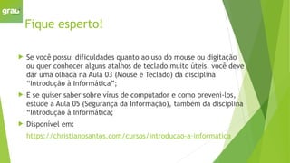 Fique esperto!
 Se você possui dificuldades quanto ao uso do mouse ou digitação
ou quer conhecer alguns atalhos de teclado muito úteis, você deve
dar uma olhada na Aula 03 (Mouse e Teclado) da disciplina
“Introdução à Informática”;
 E se quiser saber sobre vírus de computador e como preveni-los,
estude a Aula 05 (Segurança da Informação), também da disciplina
“Introdução à Informática;
 Disponível em:
https://christianosantos.com/cursos/introducao-a-informatica
 