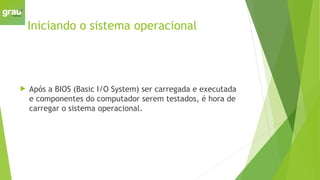 Iniciando o sistema operacional
 Após a BIOS (Basic I/O System) ser carregada e executada
e componentes do computador serem testados, é hora de
carregar o sistema operacional.
 