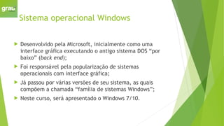Sistema operacional Windows
 Desenvolvido pela Microsoft, inicialmente como uma
interface gráfica executando o antigo sistema DOS “por
baixo” (back end);
 Foi responsável pela popularização de sistemas
operacionais com interface gráfica;
 Já passou por várias versões de seu sistema, as quais
compõem a chamada “família de sistemas Windows”;
 Neste curso, será apresentado o Windows 7/10.
 