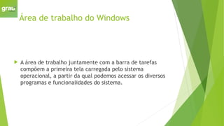 Área de trabalho do Windows
 A área de trabalho juntamente com a barra de tarefas
compõem a primeira tela carregada pelo sistema
operacional, a partir da qual podemos acessar os diversos
programas e funcionalidades do sistema.
 