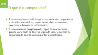 O que é o computador?
 É uma máquina constituída por uma série de componentes
e circuitos eletrônicos, capaz de receber, armazenar,
processar e transmitir informações;
 É uma máquina programável, capaz de realizar uma
grande variedade de tarefas seguindo uma sequência de
comandos de acordo com o que for especificado.
 