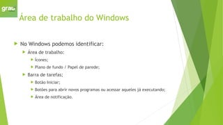 Área de trabalho do Windows
 No Windows podemos identificar:
 Área de trabalho:
 Ícones;
 Plano de fundo / Papel de parede;
 Barra de tarefas;
 Botão Iniciar;
 Botões para abrir novos programas ou acessar aqueles já executando;
 Área de notificação.
 