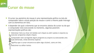 Cursor do mouse
 O cursor (ou ponteiro) do mouse é uma representação gráfica na tela do
computador sobre a atual posição do mouse e como o mesmo pode interagir
com os elementos em tela;
 A depender de qual o elemento que se encontra abaixo do cursor ou do que
o computador está executando no momento, algumas possíveis
representações gráficas são:
 Selecionar itens ou clicar em botões (um clique) ou abrir pastas e arquivos ou
executar programas (duplo clique);
 Computador está carregando algum programa ou arquivo ou executando uma
ação demorada, então devemos esperar;
 Significa que o cursor encontra-se sobre algo clicável, como um link;
 Selecionar ou editar textos.
 