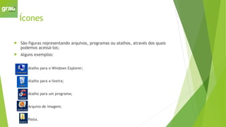 Ícones
 São figuras representando arquivos, programas ou atalhos, através dos quais
podemos acessá-los;
 Alguns exemplos:
 Atalho para o Windows Explorer;
 Atalho para a lixeira;
 Atalho para um programa;
 Arquivo de imagem;
 Pasta.
 