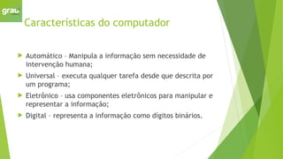 Características do computador
 Automático – Manipula a informação sem necessidade de
intervenção humana;
 Universal – executa qualquer tarefa desde que descrita por
um programa;
 Eletrônico – usa componentes eletrônicos para manipular e
representar a informação;
 Digital – representa a informação como dígitos binários.
 