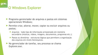 O Windows Explorer
 Programa gerenciador de arquivos e pastas em sistemas
operacionais Windows;
 Permite criar, alterar, mover, copiar ou excluir arquivos ou
pastas;
 Arquivos – todo tipo de informação armazenada em memória
secundária (músicas, vídeos, imagens, documentos, programas etc.);
 Pastas ou diretórios – estruturas lógicas que permitem a organização
dos arquivos em níveis hierárquicos.
 No gerenciador de tarefas, seu processo se chama
Explorer.exe.
 
