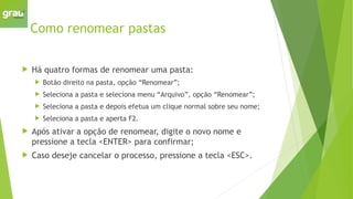 Como renomear pastas
 Há quatro formas de renomear uma pasta:
 Botão direito na pasta, opção “Renomear”;
 Seleciona a pasta e seleciona menu “Arquivo”, opção “Renomear”;
 Seleciona a pasta e depois efetua um clique normal sobre seu nome;
 Seleciona a pasta e aperta F2.
 Após ativar a opção de renomear, digite o novo nome e
pressione a tecla <ENTER> para confirmar;
 Caso deseje cancelar o processo, pressione a tecla <ESC>.
 