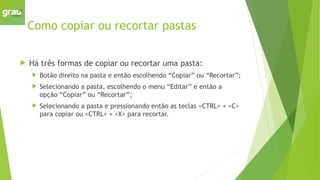 Como copiar ou recortar pastas
 Há três formas de copiar ou recortar uma pasta:
 Botão direito na pasta e então escolhendo “Copiar” ou “Recortar”;
 Selecionando a pasta, escolhendo o menu “Editar” e então a
opção “Copiar” ou “Recortar”;
 Selecionando a pasta e pressionando então as teclas <CTRL> + <C>
para copiar ou <CTRL> + <X> para recortar.
 