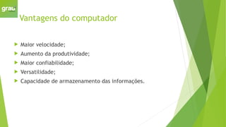 Vantagens do computador
 Maior velocidade;
 Aumento da produtividade;
 Maior confiabilidade;
 Versatilidade;
 Capacidade de armazenamento das informações.
 