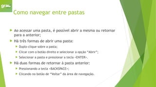 Como navegar entre pastas
 Ao acessar uma pasta, é possível abrir a mesma ou retornar
para a anterior;
 Há três formas de abrir uma pasta:
 Duplo clique sobre a pasta;
 Clicar com o botão direito e selecionar a opção “Abrir”;
 Selecionar a pasta e pressionar a tecla <ENTER>.
 Há duas formas de retornar à pasta anterior:
 Pressionando a tecla <BACKSPACE>;
 Clicando no botão de “Voltar” da área de navegação.
 