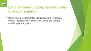 Como renomear, copiar, recortar, colar
ou excluir arquivos
 Os mesmos procedimentos utilizados para renomear,
copiar, recortar, colar ou excluir pastas são válidos
também para arquivos.
 