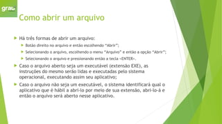 Como abrir um arquivo
 Há três formas de abrir um arquivo:
 Botão direito no arquivo e então escolhendo “Abrir”;
 Selecionando o arquivo, escolhendo o menu “Arquivo” e então a opção “Abrir”;
 Selecionando o arquivo e pressionando então a tecla <ENTER>.
 Caso o arquivo aberto seja um executável (extensão EXE), as
instruções do mesmo serão lidas e executadas pelo sistema
operacional, executando assim seu aplicativo;
 Caso o arquivo não seja um executável, o sistema identificará qual o
aplicativo que é hábil a abri-lo por meio de sua extensão, abri-lo-á e
então o arquivo será aberto nesse aplicativo.
 