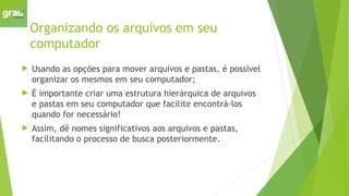 Organizando os arquivos em seu
computador
 Usando as opções para mover arquivos e pastas, é possível
organizar os mesmos em seu computador;
 É importante criar uma estrutura hierárquica de arquivos
e pastas em seu computador que facilite encontrá-los
quando for necessário!
 Assim, dê nomes significativos aos arquivos e pastas,
facilitando o processo de busca posteriormente.
 