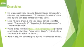 Exercícios
 Em seu pen drive (ou na pasta Documentos do computador),
crie uma pasta com o nome “Técnico em Informática” – esta
será a pasta com todo o material de seu curso;
 Entre na pasta criada e crie três pastas com os seguintes
nomes “Programação 1”, “Organização de Computadores” e
“Informática Básica”.
 Vá até o meu website (https://christianosantos.com) e baixe
os slides das disciplinas “Informática Básica”, “Introdução à
Informática” e “Editor de Textos”;
 Mova os arquivos baixados para a pasta “Informática Básica”.
 