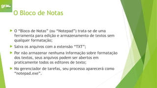 O Bloco de Notas
 O “Bloco de Notas” (ou “Notepad”) trata-se de uma
ferramenta para edição e armazenamento de textos sem
qualquer formatação;
 Salva os arquivos com a extensão “TXT”;
 Por não armazenar nenhuma informação sobre formatação
dos textos, seus arquivos podem ser abertos em
praticamente todos os editores de texto;
 No gerenciador de tarefas, seu processo aparecerá como
“notepad.exe”.
 