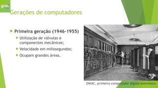 Gerações de computadores
 Primeira geração (1946-1955)
 Utilização de válvulas e
componentes mecânicos;
 Velocidade em milissegundos;
 Ocupam grandes áreas.
ENIAC, primeiro computador digital eletrônico
 