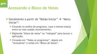 Acessando o Bloco de Notas
 Geralmente a partir do “Botão Iniciar”  “Menu
Iniciar”:
 Clicando no atalho do programa, caso o mesmo esteja
entre os mais usados recentemente;
 Digitando “bloco de notas” ou “notepad” para buscar a
aplicação;
 Clicando em “Todos os programas”, depois em
“Acessórios” e então em “Bloco de Notas”.
 