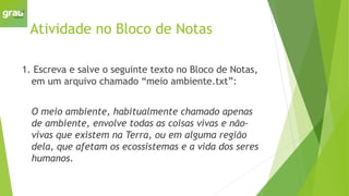 Atividade no Bloco de Notas
1. Escreva e salve o seguinte texto no Bloco de Notas,
em um arquivo chamado “meio ambiente.txt”:
O meio ambiente, habitualmente chamado apenas
de ambiente, envolve todas as coisas vivas e não-
vivas que existem na Terra, ou em alguma região
dela, que afetam os ecossistemas e a vida dos seres
humanos.
 