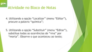 Atividade no Bloco de Notas
4. Utilizando a opção “Localizar” (menu “Editar”),
procure a palavra “química”;
5. Utilizando a opção “Substituir” (menu “Editar”),
substitua todas as ocorrências de “viva” por
“morta”. Observe o que aconteceu ao texto;
 