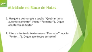 Atividade no Bloco de Notas
6. Marque e desmarque a opção “Quebrar linha
automaticamente” (menu “Formatar”). O que
aconteceu ao texto?
7. Altere a fonte do texto (menu “Formatar”, opção
“Fonte...”). O que aconteceu ao texto?
 