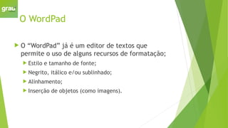 O WordPad
 O “WordPad” já é um editor de textos que
permite o uso de alguns recursos de formatação;
 Estilo e tamanho de fonte;
 Negrito, itálico e/ou sublinhado;
 Alinhamento;
 Inserção de objetos (como imagens).
 
