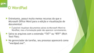 O WordPad
 Entretanto, possui muito menos recursos do que o
Microsoft Office Word para a edição e visualização de
documentos!
 É possível visualizar documentos salvos no Microsoft Word no
WordPad, mas a formatação pode não aparecer corretamente.
 Salva os arquivos com a extensão “TXT” ou “RTF” (Rich
Text File);
 No gerenciador de tarefas, seu processo aparecerá como
“wordpad.exe”.
 