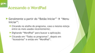 Acessando o WordPad
 Geralmente a partir do “Botão Iniciar”  “Menu
Iniciar”:
 Clicando no atalho do programa, caso o mesmo esteja
entre os mais usados recentemente;
 Digitando “WordPad” para buscar a aplicação;
 Clicando em “Todos os programas”, depois em
“Acessórios” e então em “WordPad”.
 