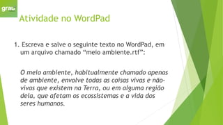 Atividade no WordPad
1. Escreva e salve o seguinte texto no WordPad, em
um arquivo chamado “meio ambiente.rtf”:
O meio ambiente, habitualmente chamado apenas
de ambiente, envolve todas as coisas vivas e não-
vivas que existem na Terra, ou em alguma região
dela, que afetam os ecossistemas e a vida dos
seres humanos.
 