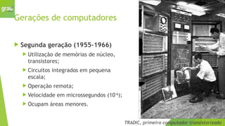 Gerações de computadores
 Segunda geração (1955-1966)
 Utilização de memórias de núcleo,
transistores;
 Circuitos integrados em pequena
escala;
 Operação remota;
 Velocidade em microssegundos (10-6
);
 Ocupam áreas menores.
TRADIC, primeiro computador transistorizado
 