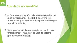 Atividade no WordPad
8. Após aquele parágrafo, adicione uma quebra de
linha (pressionando <ENTER>) e escreva três
linhas, cada qual com uma dica para preservação
do meio ambiente;
9. Selecione as três linhas e mude seu estilo para
“marcadores” (“Bullets”, se usando sistema
operacional em inglês);
 