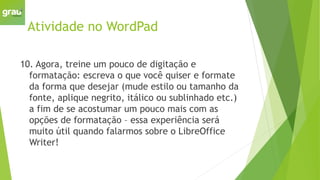Atividade no WordPad
10. Agora, treine um pouco de digitação e
formatação: escreva o que você quiser e formate
da forma que desejar (mude estilo ou tamanho da
fonte, aplique negrito, itálico ou sublinhado etc.)
a fim de se acostumar um pouco mais com as
opções de formatação – essa experiência será
muito útil quando falarmos sobre o LibreOffice
Writer!
 