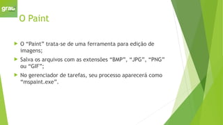 O Paint
 O “Paint” trata-se de uma ferramenta para edição de
imagens;
 Salva os arquivos com as extensões “BMP”, “JPG”, “PNG”
ou “GIF”;
 No gerenciador de tarefas, seu processo aparecerá como
“mspaint.exe”.
 