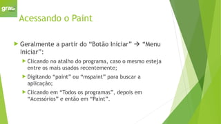 Acessando o Paint
 Geralmente a partir do “Botão Iniciar”  “Menu
Iniciar”:
 Clicando no atalho do programa, caso o mesmo esteja
entre os mais usados recentemente;
 Digitando “paint” ou “mspaint” para buscar a
aplicação;
 Clicando em “Todos os programas”, depois em
“Acessórios” e então em “Paint”.
 