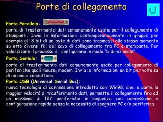 Porte di collegamento   Porta Parallela :   porta di trasferimento dati comunemente usata per il collegamento di stampanti. Invia le informazioni contemporaneamente in gruppi; per esempio gli 8 bit di un byte di dati sono trasmessi allo stesso momento su otto diversi fili del cavo di collegamento tra PC e stampante. Per velocizzare il processo si  configurano in modo “bidirezionale” Porta Seriale :   porta di trasferimento dati comunemente usata per collegamento di periferiche quali mouse, modem. Invia le informazioni un bit per volta su di un unico conduttore. Porta USB  ( U niversal  S erial  B us):   nuova tecnologia di connessione introdotta con Win98, che, a parte la maggior velocità di trasferimento dati, permette il collegamento fino ad un massimo di 127 periferiche in sequenza con connessione e configurazione rapida senza la necessità di spegnere PC e/o periferica 