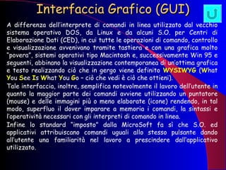 Interfaccia Grafico (GUI)   A differenza dell’interprete di comandi in linea utilizzato dal vecchio sistema operativo DOS, da Linux e da alcuni S.O. per Centri di Elaborazione Dati (CED), in cui tutte le operazioni di comando, controllo e visualizzazione avvenivano tramite tastiera e con una grafica molto “povera”, sistemi operativi tipo Macintosh e, successivamente Win 95 e seguenti, abbinano la visualizzazione contemporanea di un’ottima grafica e testo realizzando ciò che in gergo viene definito  WYSIWYG  ( W hat  Y ou  S ee  I s  W hat  Y ou  G o – ciò che vedi è ciò che ottieni).  Tale interfaccia, inoltre, semplifica notevolmente il lavoro dell’utente in quanto la maggior parte dei comandi avviene utilizzando un puntatore (mouse) e delle immagini più o meno elaborate (icone) rendendo, in tal modo, superfluo il dover imparare a memoria i comandi, la sintassi e l’operatività necessari con gli interpreti di comando in linea. Infine lo standard “imposto” dalla MicroSoft fa sì che S.O. ed applicativi attribuiscano comandi uguali allo stesso pulsante dando all’utente una familiarità nel lavoro a prescindere dall’applicativo utilizzato. 