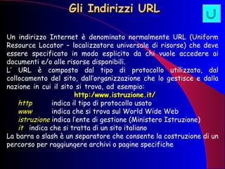 Gli Indirizzi URL Un indirizzo Internet è denominato normalmente URL (Uniform Resource Locator – localizzatore universale di risorse) che deve essere specificato in modo esplicito da chi vuole accedere ai documenti e/o alle risorse disponibili. L’ URL è composto dal tipo di protocollo utilizzato, dal collocamento del sito, dall’organizzazione che lo gestisce e dalla nazione in cui il sito si trova, ad esempio:  http:/www.istruzione.it/ http   indica il tipo di protocollo usato www   indica che si trova sul World Wide Web istruzione  indica l’ente di gestione (Ministero Istruzione) it   indica che si tratta di un sito italiano La barra o slash è un separatore che consente la costruzione di un percorso per raggiungere archivi o pagine specifiche 