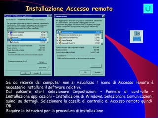 Installazione Accesso remoto Se da risorse del computer non si visualizza l’ icona di Accesso remoto è necessario installare il software relativo. Dal pulsante start selezionare Impostazioni – Pannello di controllo – Installazione applicazioni – Installazione di Windows. Selezionare Comunicazioni, quindi su dettagli. Selezionare la casella di controllo di Accesso remoto quindi  OK. Seguire le istruzioni per la procedura di installazione 