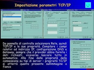 Impostazione parametri TCP/IP Da pannello di controllo selezionare Rete, quindi TCP/IP e le sue proprietà. Compilare i campi relativi ad indirizzo IP, configurazione DNS e Gateway, sempre che il provider abbia fornito i dati richiesti, viceversa lasciare tutto in automatico. Alla fine dalle proprietà della connessione su tipi di server – proprietà TC/IP si otterrà quanto presente sullimmagine a fianco  