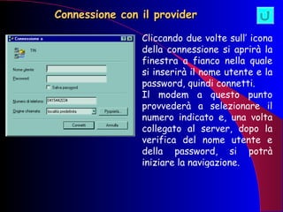 Connessione con il provider Cliccando due volte sull’ icona della connessione si aprirà la finestra a fianco nella quale si inserirà il nome utente e la password, quindi connetti. Il modem a questo punto provvederà a selezionare il numero indicato e, una volta collegato al server, dopo la verifica del nome utente e della password, si potrà iniziare la navigazione. 