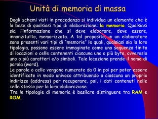 Unità di memoria di massa Dagli schemi visti in precedenza si individua un elemento che è la base di qualsiasi tipo di elaborazione:  la memoria . Qualsiasi sia l’informazione che si deve elaborare, deve essere, innanzitutto, memorizzata. A tal proposito, in un elaboratore sono presenti vari tipi di “memorie” le quali, qualsiasi sia la loro tipologia, possono essere immaginate come una sequenza finita di locazioni o celle contenenti ciascuna uno o più byte, ovverosia uno o più caratteri e/o simboli. Tale locazione prende il nome di parola (word).  Le parole o celle vengono numerate da 0 in poi per poter essere identificate in modo univoco attribuendo a ciascuna un proprio indirizzo (address) per recuperare, poi, i dati contenuti nelle celle stesse per la loro elaborazione.  Tra le tipologie di memoria è basilare distinguere tra  RAM  e  ROM .  