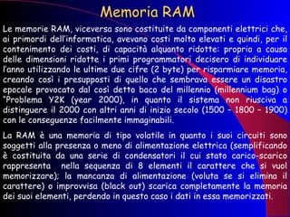 Memoria RAM Le memorie RAM, viceversa sono costituite da componenti elettrici che, ai primordi dell’informatica, avevano costi molto elevati e quindi, per il contenimento dei costi, di capacità alquanto ridotte: proprio a causa delle dimensioni ridotte i primi programmatori decisero di individuare l’anno utilizzando le ultime due cifre (2 byte) per risparmiare memoria, creando così i presupposti di quello che sembrava essere un disastro epocale provocato dal così detto baco del millennio (millennium bag) o “Problema Y2K (year 2000), in quanto il sistema non riusciva a distinguere il 2000 con altri anni di inizio secolo (1500 – 1800 – 1900) con le conseguenze facilmente immaginabili.  La RAM è una memoria di tipo volatile in quanto i suoi circuiti sono soggetti alla presenza o meno di alimentazione elettrica (semplificando è costituita da una serie di condensatori il cui stato carico-scarico rappresenta  nella sequenza di 8 elementi il carattere che si vuol memorizzare); la mancanza di alimentazione (voluta se si elimina il carattere) o improvvisa (black out) scarica completamente la memoria dei suoi elementi, perdendo in questo caso i dati in essa memorizzati.  