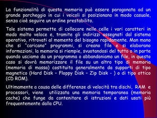 La funzionalità di questa memoria può essere paragonata ad un grande parcheggio in cui i veicoli si posizionano in modo casuale, senza cioè seguire un ordine prestabilito.  Tale sistema permette di collocare nelle celle i vari caratteri in modo molto veloce e, tramite gli indirizzi assegnati dal sistema operativo, ritrovati al momento del bisogno rapidamente. Man mano che si “caricano” programmi, si creano file e si elaborano informazioni, la memoria si riempie, svuotandosi del tutto o in parte quando usciamo da un programma o abbandoniamo un file, in questo caso si dovrà memorizzare il file su un altro tipo di memoria (memoria di massa) costituita generalmente da supporti di tipo magnetico (Hard Disk – Floppy Disk – Zip Disk - ) o di tipo ottico (CD ROM).  Ultimamente a causa delle differenze di velocità tra dischi,  RAM  e processori, viene  utilizzata una memoria temporanea (memoria cache) che funge da contenitore di istruzioni e dati usati più frequentemente dalla CPU.  