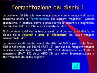 Formattazione dei dischi 1 La gestione dei file e la loro memorizzazione sulle memorie di massa comporta anche la ” formattazione  dei supporti magnetici”. Questa operazione, in pratica, serve a predisporre la superficie magnetica, con cui sono fatti i dischi, al ricevimento dei dati.  Il disco viene suddiviso in tracce e settori il cui incrocio individua un blocco fisico ( cluster  o  area di allocazione ) nel quale vengono memorizzati i dati. La dimensione di queste aree è stabilita dal S.O. e per dischi fino a 2GB e nell’ordine dei 512KB (FAT 16), per cui file maggiori vengono necessariamente spezzettati; con Win’ 98 la dimensione dei cluster è aumentata (FAT 32) circa 4100 KB con minor frammentazione e sfruttamento del disco migliore. 