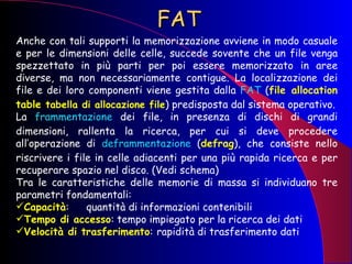 FAT Anche con tali supporti la memorizzazione avviene in modo casuale e per le dimensioni delle celle, succede sovente che un file venga spezzettato in più parti per poi essere memorizzato in aree diverse, ma non necessariamente contigue. La localizzazione dei file e dei loro componenti viene gestita dalla  FAT  ( file allocation   table  tabella di allocazione file ) predisposta dal sistema operativo. La  frammentazione  dei file, in presenza di dischi di grandi dimensioni, rallenta la ricerca, per cui si deve procedere all’operazione di  deframmentazione  ( defrag ), che consiste nello riscrivere i file in celle adiacenti per una più rapida ricerca e per recuperare spazio nel disco. (Vedi schema) Tra le caratteristiche delle memorie di massa si individuano tre parametri fondamentali: Capacità :  quantità di informazioni contenibili Tempo di accesso : tempo impiegato per la ricerca dei dati Velocità di trasferimento : rapidità di trasferimento dati 