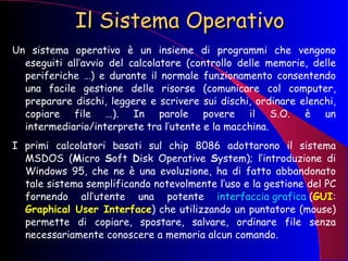Il Sistema Operativo Un sistema operativo è un insieme di programmi che vengono eseguiti all’avvio del calcolatore (controllo delle memorie, delle periferiche …) e durante il normale funzionamento consentendo una facile gestione delle risorse (comunicare col computer, preparare dischi, leggere e scrivere sui dischi, ordinare elenchi, copiare file …). In parole povere il S.O. è un intermediario/interprete tra l’utente e la macchina. I primi calcolatori basati sul chip 8086 adottarono il sistema MSDOS ( M icro  S oft  D isk Operative  S ystem); l’introduzione di Windows 95, che ne è una evoluzione, ha di fatto abbandonato tale sistema semplificando notevolmente l’uso e la gestione del PC fornendo all’utente una potente  interfaccia grafica  ( GUI :  Graphical User Interface ) che utilizzando un puntatore (mouse) permette di copiare, spostare, salvare, ordinare file senza necessariamente conoscere a memoria alcun comando. 