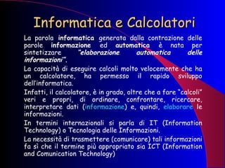 Informatica e Calcolatori La parola  informatica  generata dalla contrazione delle parole  informazione  ed  automatica  è nata per sintetizzare  “elaborazione automatica delle informazioni”. La capacità di eseguire calcoli molto velocemente che ha un calcolatore, ha permesso il rapido sviluppo dell’informatica. Infatti, il calcolatore, è in grado, oltre che a fare “calcoli” veri e propri, di ordinare, confrontare, ricercare, interpretare dati ( informazione ) e, quindi,  elaborare  le informazioni. In termini internazionali si parla di IT (Information Technology) o Tecnologia delle Informazioni. La necessità di trasmettere (comunicare) tali informazioni fa sì che il termine più appropriato sia ICT (Information and Comunication Technology) 