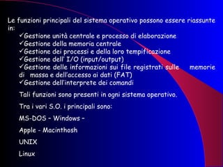 Le funzioni principali del sistema operativo possono essere riassunte in: Gestione unità centrale e processo di elaborazione Gestione della memoria centrale Gestione dei processi e della loro tempificazione Gestione dell’ I/O (input/output) Gestione delle informazioni sui file registrati sulle  memorie di  massa e dell’accesso ai dati (FAT) Gestione dell’interprete dei comandi Tali funzioni sono presenti in ogni sistema operativo.  Tra i vari S.O. i principali sono: MS-DOS – Windows –  Apple - Macinthosh UNIX Linux 